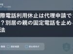 国際電話利用休止は代理申請できる？別居の親の固定電話を止める方法